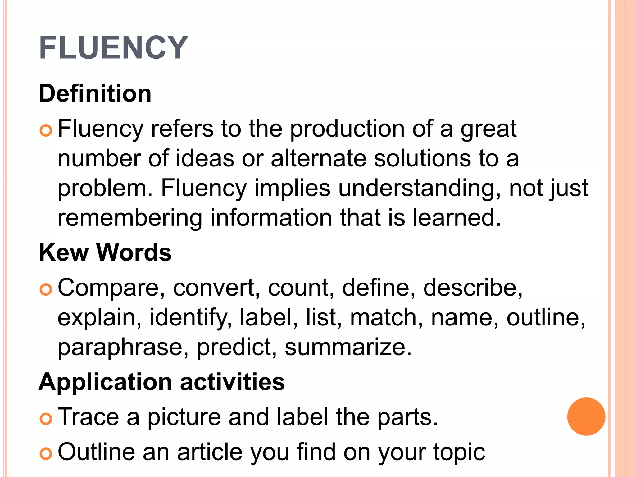 FLUENCY 
Definition 
 Fluency refers to the production of a great 
number of ideas or alternate solutions to a 
problem. Fluency implies understanding, not just 
remembering information that is learned. 
Kew Words 
Compare, convert, count, define, describe, 
explain, identify, label, list, match, name, outline, 
paraphrase, predict, summarize. 
Application activities 
Trace a picture and label the parts. 
 Outline an article you find on your topic 
 