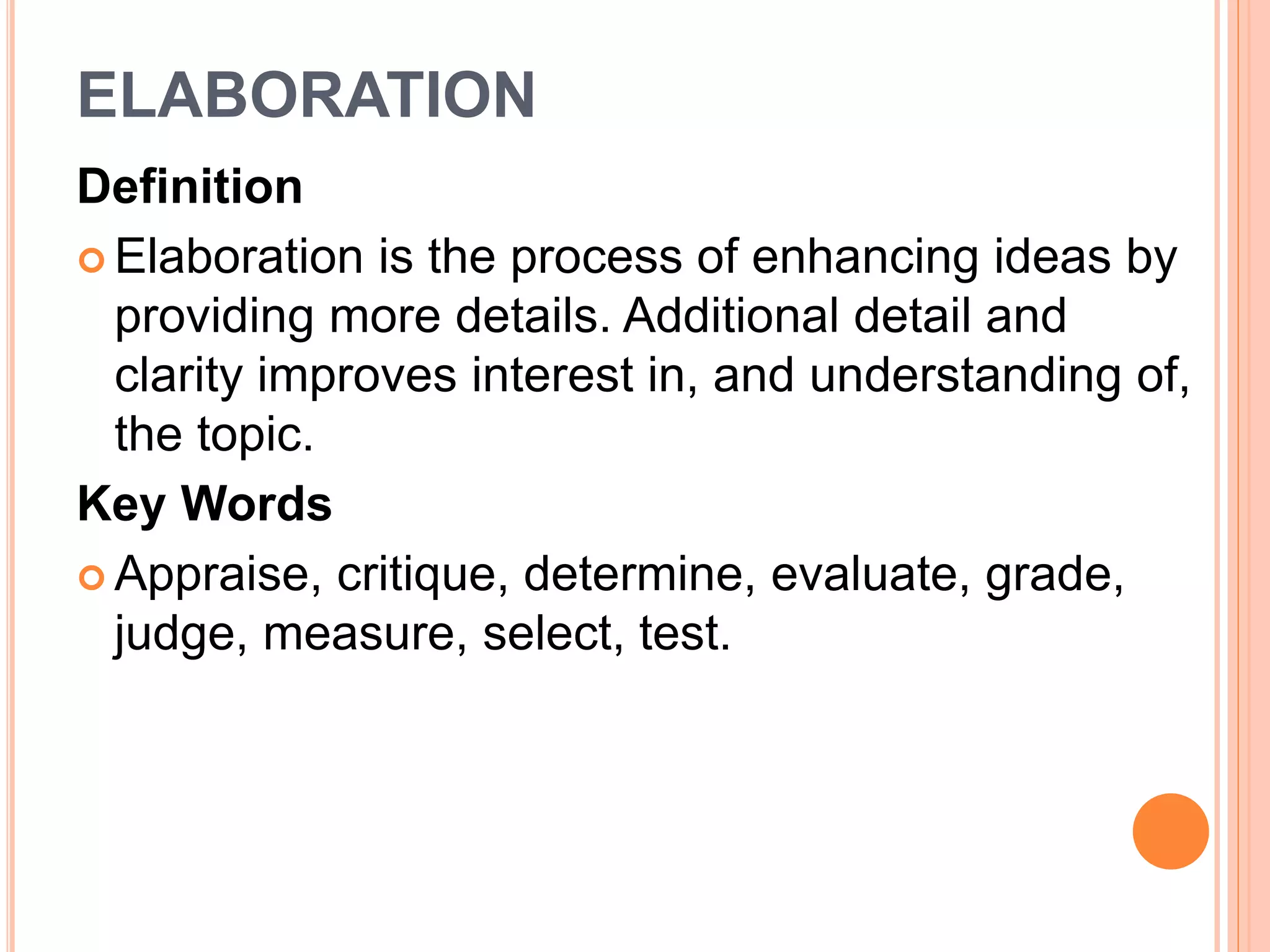 ELABORATION 
Definition 
 Elaboration is the process of enhancing ideas by 
providing more details. Additional detail and 
clarity improves interest in, and understanding of, 
the topic. 
Key Words 
 Appraise, critique, determine, evaluate, grade, 
judge, measure, select, test. 
 