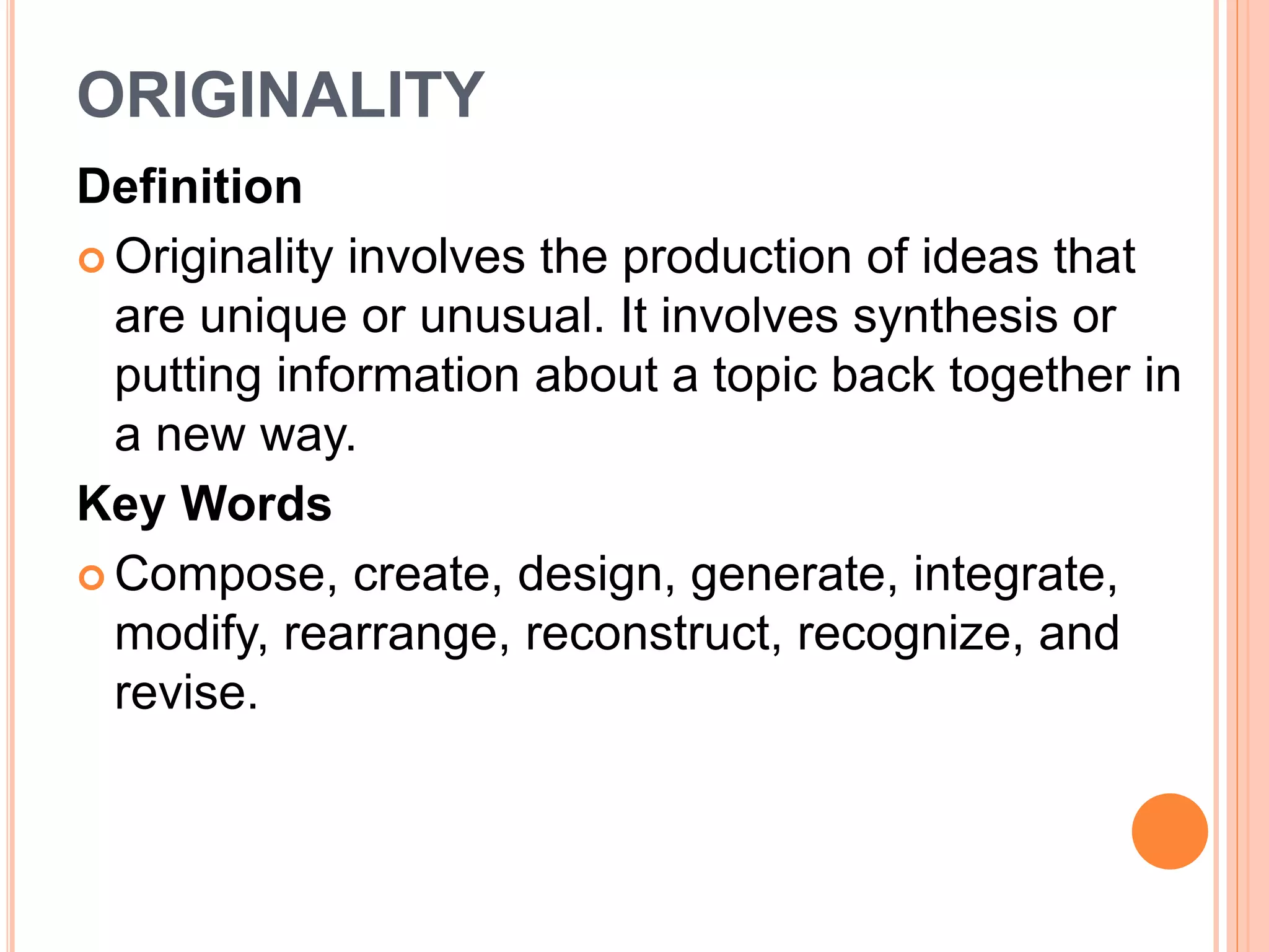 ORIGINALITY 
Definition 
 Originality involves the production of ideas that 
are unique or unusual. It involves synthesis or 
putting information about a topic back together in 
a new way. 
Key Words 
Compose, create, design, generate, integrate, 
modify, rearrange, reconstruct, recognize, and 
revise. 
 
