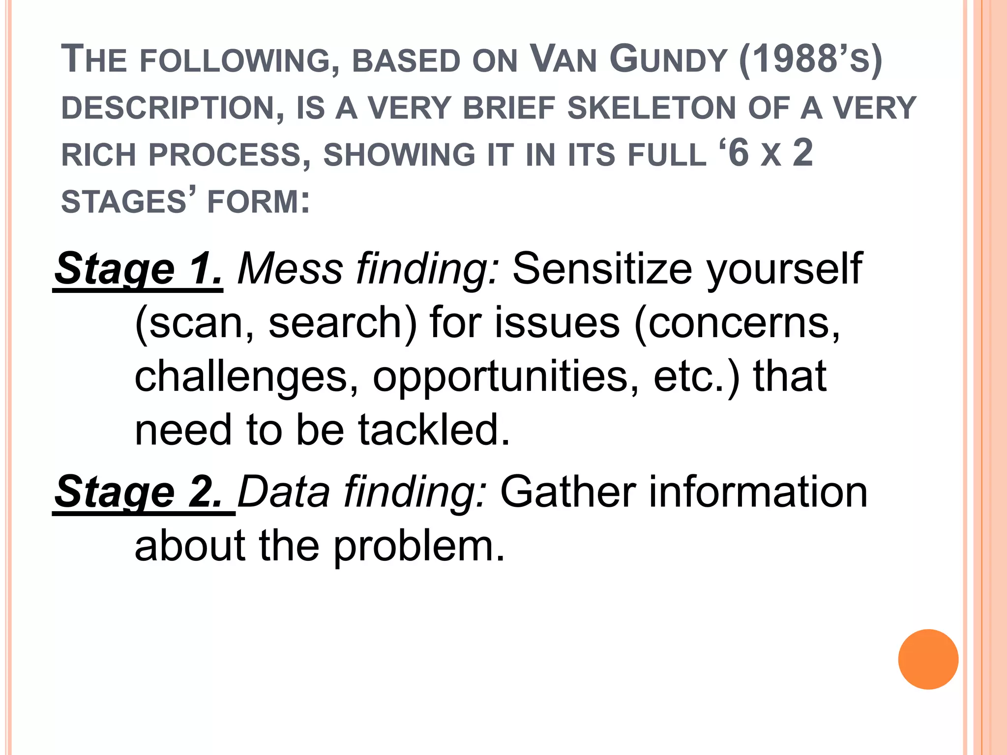 THE FOLLOWING, BASED ON VAN GUNDY (1988’S) 
DESCRIPTION, IS A VERY BRIEF SKELETON OF A VERY 
RICH PROCESS, SHOWING IT IN ITS FULL ‘6 X 2 
STAGES’ FORM: 
Stage 1. Mess finding: Sensitize yourself 
(scan, search) for issues (concerns, 
challenges, opportunities, etc.) that 
need to be tackled. 
Stage 2. Data finding: Gather information 
about the problem. 
 
