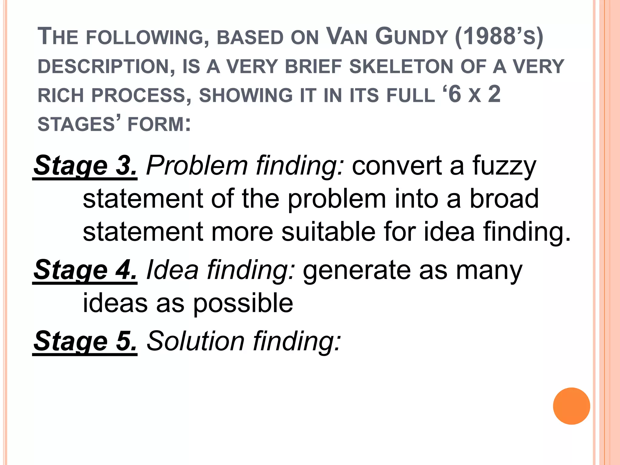 THE FOLLOWING, BASED ON VAN GUNDY (1988’S) 
DESCRIPTION, IS A VERY BRIEF SKELETON OF A VERY 
RICH PROCESS, SHOWING IT IN ITS FULL ‘6 X 2 
STAGES’ FORM: 
Stage 3. Problem finding: convert a fuzzy 
statement of the problem into a broad 
statement more suitable for idea finding. 
Stage 4. Idea finding: generate as many 
ideas as possible 
Stage 5. Solution finding: 
