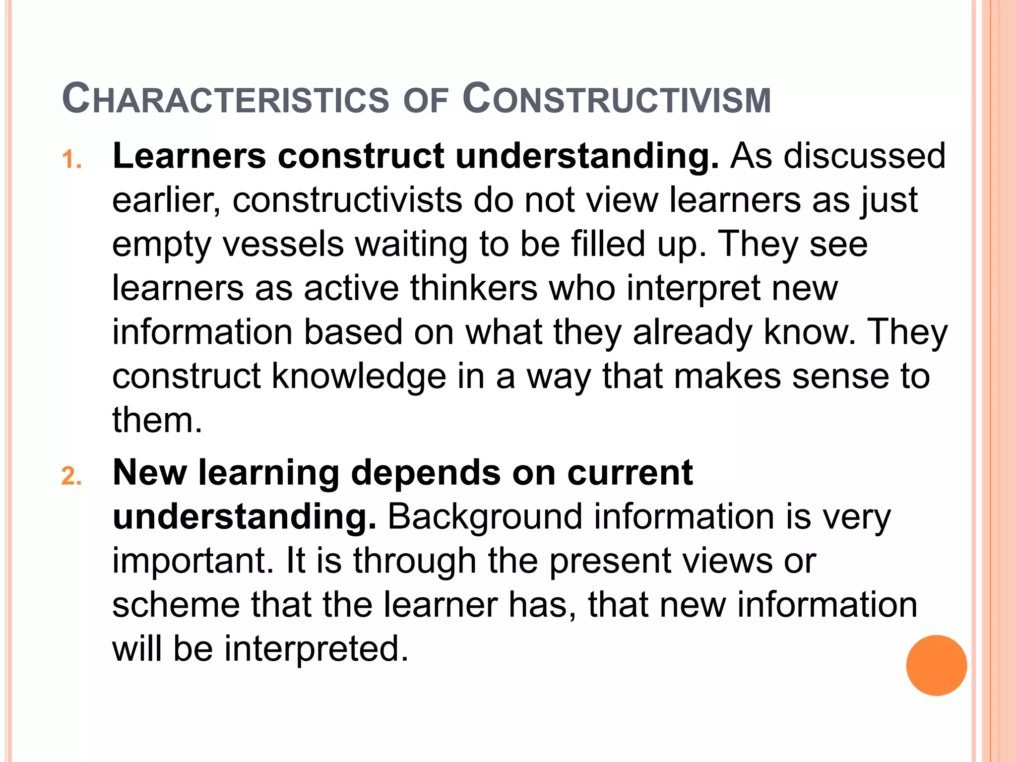 CHARACTERISTICS OF CONSTRUCTIVISM 
1. Learners construct understanding. As discussed 
earlier, constructivists do not view learners as just 
empty vessels waiting to be filled up. They see 
learners as active thinkers who interpret new 
information based on what they already know. They 
construct knowledge in a way that makes sense to 
them. 
2. New learning depends on current 
understanding. Background information is very 
important. It is through the present views or 
scheme that the learner has, that new information 
will be interpreted. 
 