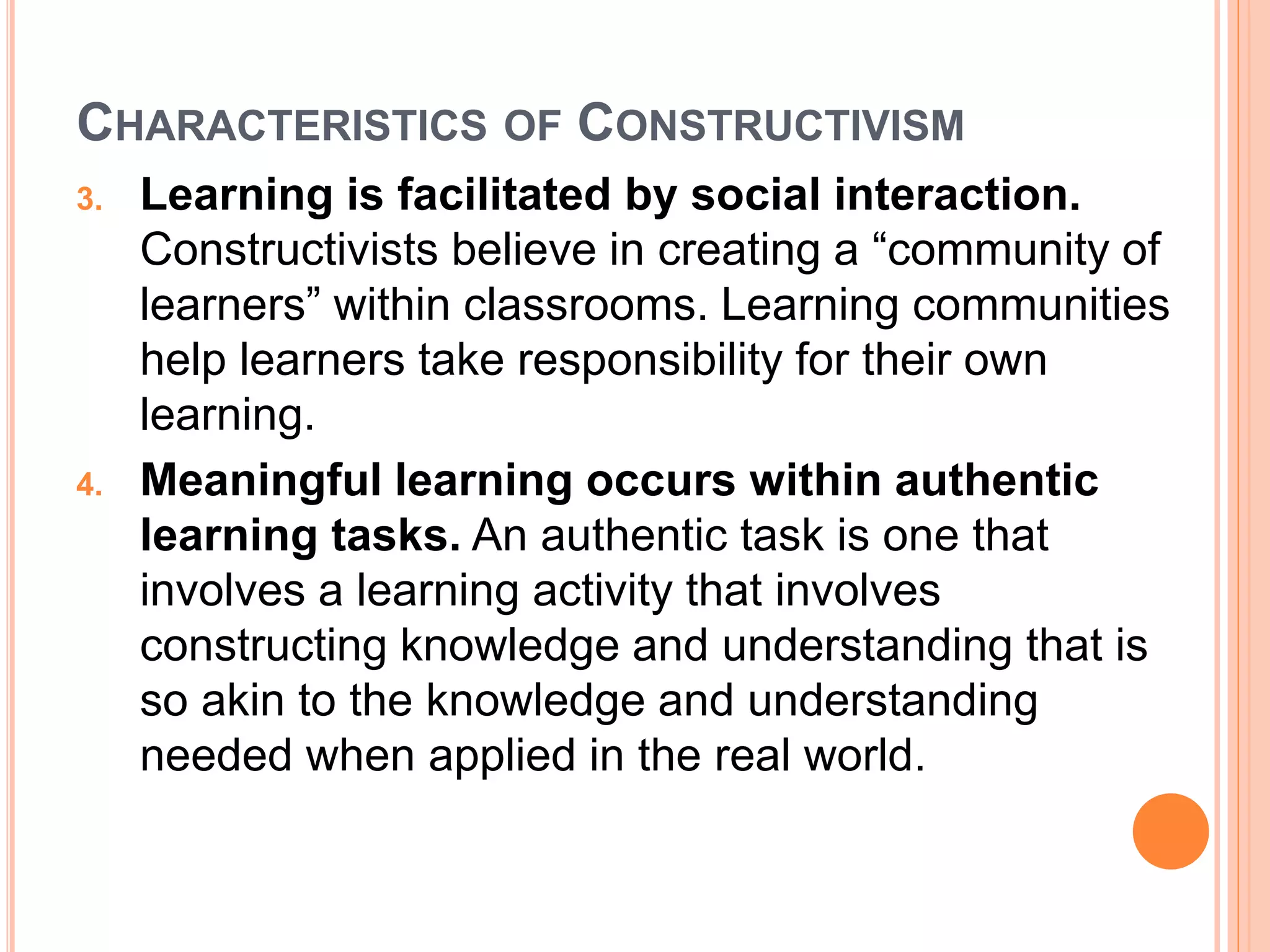 CHARACTERISTICS OF CONSTRUCTIVISM 
3. Learning is facilitated by social interaction. 
Constructivists believe in creating a “community of 
learners” within classrooms. Learning communities 
help learners take responsibility for their own 
learning. 
4. Meaningful learning occurs within authentic 
learning tasks. An authentic task is one that 
involves a learning activity that involves 
constructing knowledge and understanding that is 
so akin to the knowledge and understanding 
needed when applied in the real world. 
 