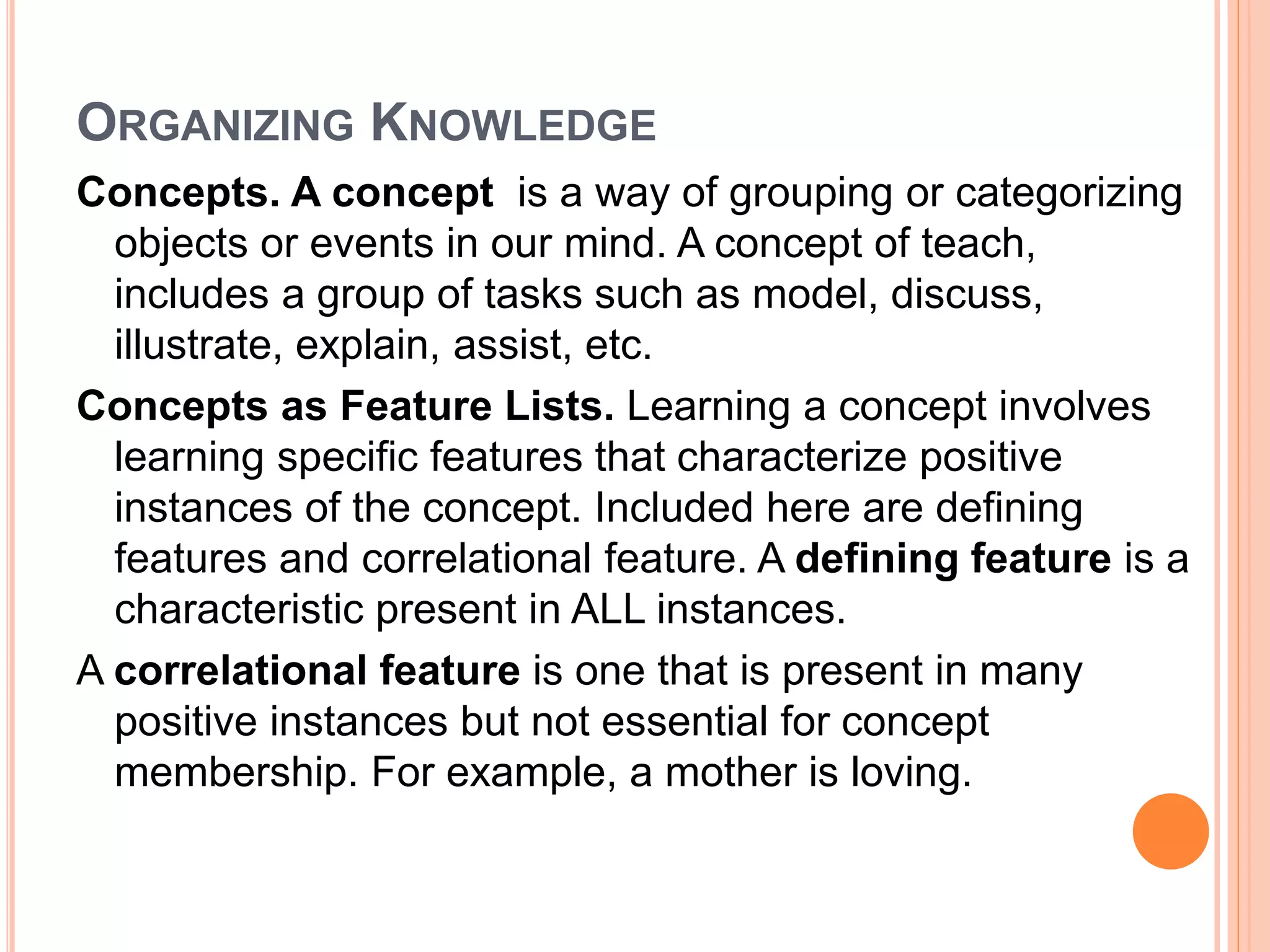 ORGANIZING KNOWLEDGE 
Concepts. A concept is a way of grouping or categorizing 
objects or events in our mind. A concept of teach, 
includes a group of tasks such as model, discuss, 
illustrate, explain, assist, etc. 
Concepts as Feature Lists. Learning a concept involves 
learning specific features that characterize positive 
instances of the concept. Included here are defining 
features and correlational feature. A defining feature is a 
characteristic present in ALL instances. 
A correlational feature is one that is present in many 
positive instances but not essential for concept 
membership. For example, a mother is loving. 
 