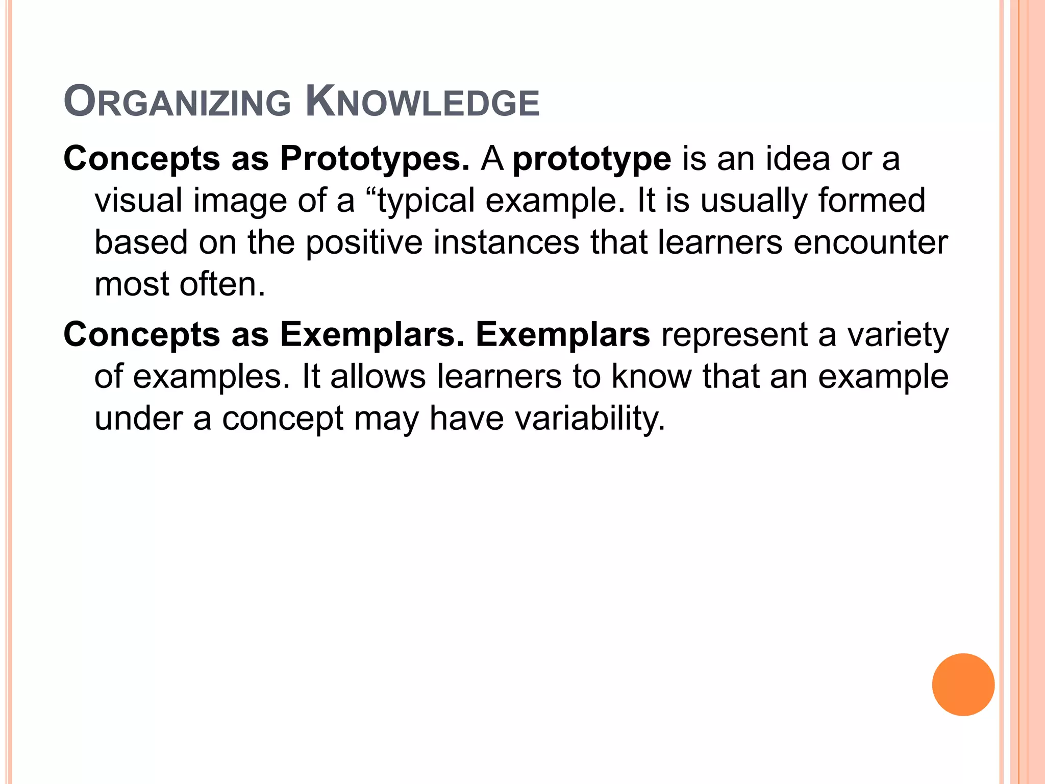 ORGANIZING KNOWLEDGE 
Concepts as Prototypes. A prototype is an idea or a 
visual image of a “typical example. It is usually formed 
based on the positive instances that learners encounter 
most often. 
Concepts as Exemplars. Exemplars represent a variety 
of examples. It allows learners to know that an example 
under a concept may have variability. 
 
