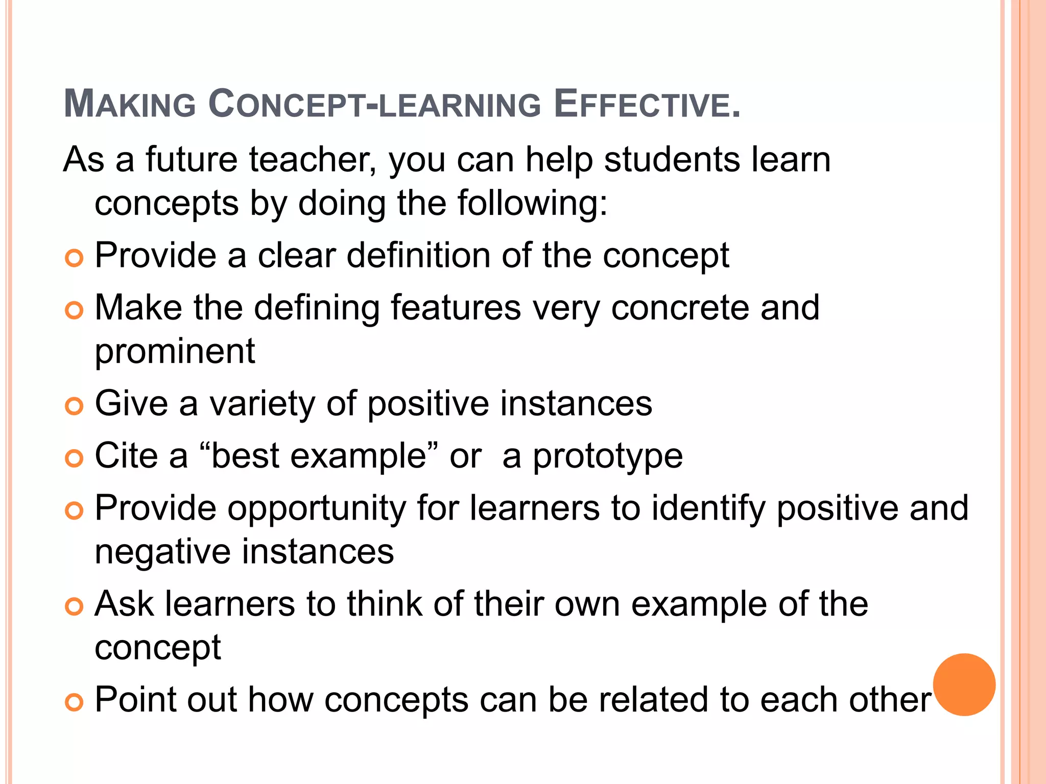 MAKING CONCEPT-LEARNING EFFECTIVE. 
As a future teacher, you can help students learn 
concepts by doing the following: 
 Provide a clear definition of the concept 
 Make the defining features very concrete and 
prominent 
 Give a variety of positive instances 
 Cite a “best example” or a prototype 
 Provide opportunity for learners to identify positive and 
negative instances 
 Ask learners to think of their own example of the 
concept 
 Point out how concepts can be related to each other 
 