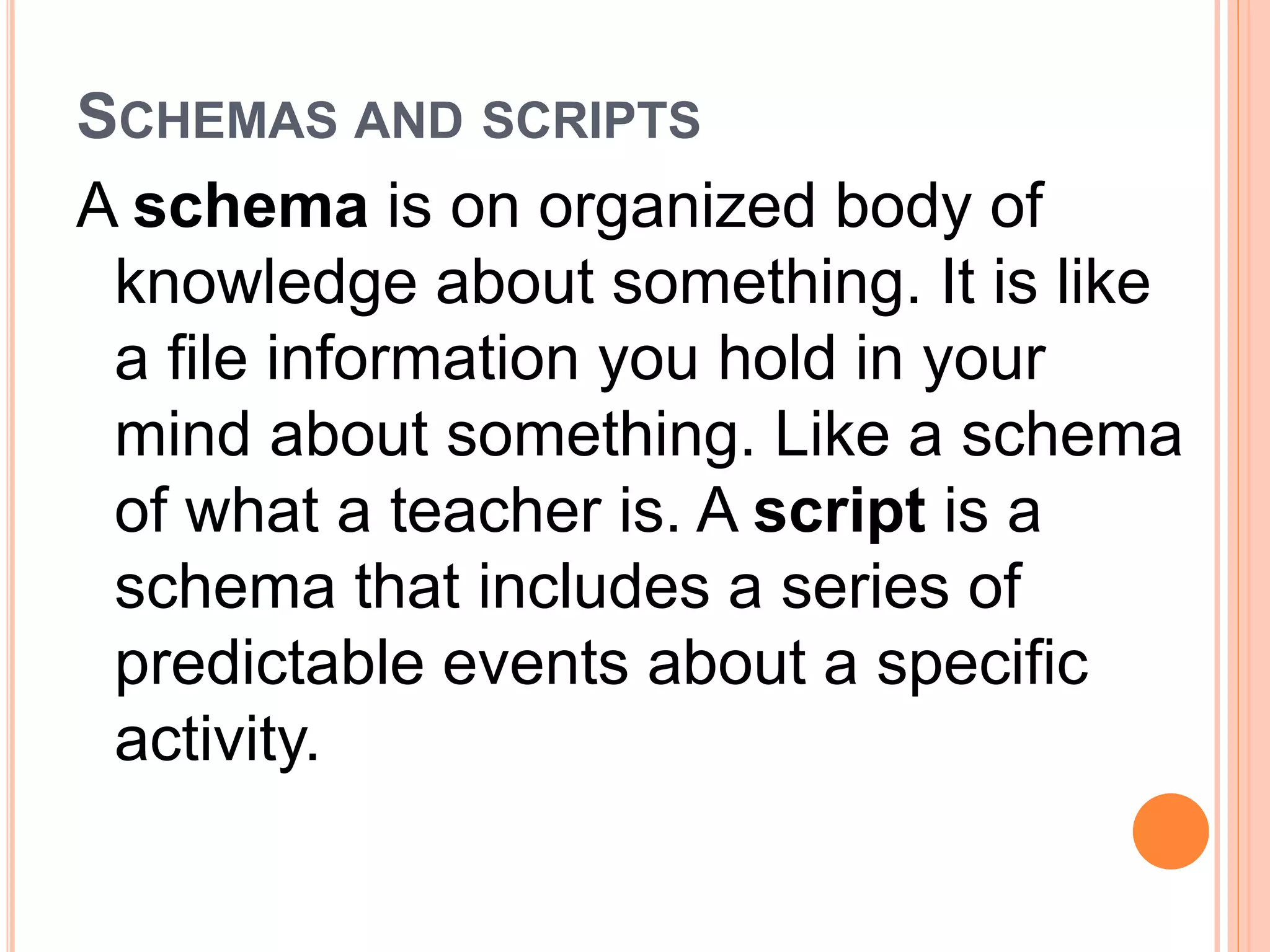 SCHEMAS AND SCRIPTS 
A schema is on organized body of 
knowledge about something. It is like 
a file information you hold in your 
mind about something. Like a schema 
of what a teacher is. A script is a 
schema that includes a series of 
predictable events about a specific 
activity. 
 