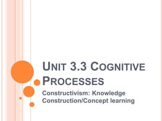 UNIT 3.3 COGNITIVE 
PROCESSES 
Constructivism: Knowledge 
Construction/Concept learning 
 