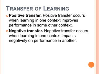TRANSFER OF LEARNING 
Positive transfer. Positive transfer occurs 
when learning in one context improves 
performance in some other context. 
Negative transfer. Negative transfer occurs 
when learning in one context impacts 
negatively on performance in another. 
 