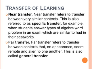 TRANSFER OF LEARNING 
Near transfer. Near transfer refers to transfer 
between very similar contexts. This is also 
referred to as specific transfer, for example, 
when students answer types of algebra word 
problem in an exam which are similar to had in 
their seatworks. 
Far transfer. Far transfer refers to transfer 
between contexts that, on appearance, seem 
remote and alien to one another. This is also 
called general transfer. 
 