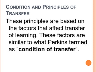 CONDITION AND PRINCIPLES OF 
TRANSFER 
These principles are based on 
the factors that affect transfer 
of learning. These factors are 
similar to what Perkins termed 
as “condition of transfer”. 
 