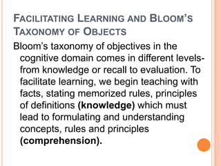 FACILITATING LEARNING AND BLOOM’S 
TAXONOMY OF OBJECTS 
Bloom’s taxonomy of objectives in the 
cognitive domain comes in different levels-from 
knowledge or recall to evaluation. To 
facilitate learning, we begin teaching with 
facts, stating memorized rules, principles 
of definitions (knowledge) which must 
lead to formulating and understanding 
concepts, rules and principles 
(comprehension). 
 