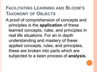 FACILITATING LEARNING AND BLOOM’S 
TAXONOMY OF OBJECTS 
A proof of comprehension of concepts and 
principles is the application of these 
learned concepts, rules, and principles in 
real life situations. For an in depth 
understanding and mastery of these 
applied concepts, rules, and principles, 
these are broken into parts which are 
subjected to a keen process of analysis. 
 