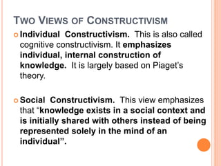 TWO VIEWS OF CONSTRUCTIVISM 
 Individual Constructivism. This is also called 
cognitive constructivism. It emphasizes 
individual, internal construction of 
knowledge. It is largely based on Piaget’s 
theory. 
Social Constructivism. This view emphasizes 
that “knowledge exists in a social context and 
is initially shared with others instead of being 
represented solely in the mind of an 
individual”. 
 