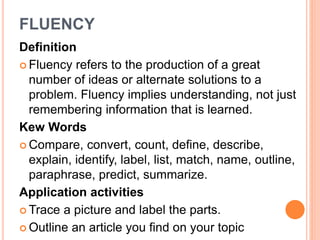 FLUENCY 
Definition 
 Fluency refers to the production of a great 
number of ideas or alternate solutions to a 
problem. Fluency implies understanding, not just 
remembering information that is learned. 
Kew Words 
Compare, convert, count, define, describe, 
explain, identify, label, list, match, name, outline, 
paraphrase, predict, summarize. 
Application activities 
Trace a picture and label the parts. 
 Outline an article you find on your topic 
 