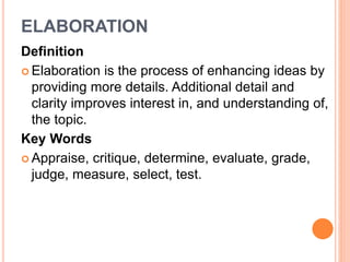 ELABORATION 
Definition 
 Elaboration is the process of enhancing ideas by 
providing more details. Additional detail and 
clarity improves interest in, and understanding of, 
the topic. 
Key Words 
 Appraise, critique, determine, evaluate, grade, 
judge, measure, select, test. 
 