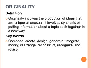 ORIGINALITY 
Definition 
 Originality involves the production of ideas that 
are unique or unusual. It involves synthesis or 
putting information about a topic back together in 
a new way. 
Key Words 
Compose, create, design, generate, integrate, 
modify, rearrange, reconstruct, recognize, and 
revise. 
 