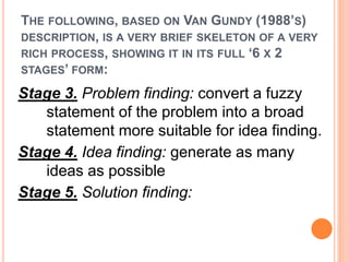 THE FOLLOWING, BASED ON VAN GUNDY (1988’S) 
DESCRIPTION, IS A VERY BRIEF SKELETON OF A VERY 
RICH PROCESS, SHOWING IT IN ITS FULL ‘6 X 2 
STAGES’ FORM: 
Stage 3. Problem finding: convert a fuzzy 
statement of the problem into a broad 
statement more suitable for idea finding. 
Stage 4. Idea finding: generate as many 
ideas as possible 
Stage 5. Solution finding: 
