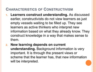 CHARACTERISTICS OF CONSTRUCTIVISM 
1. Learners construct understanding. As discussed 
earlier, constructivists do not view learners as just 
empty vessels waiting to be filled up. They see 
learners as active thinkers who interpret new 
information based on what they already know. They 
construct knowledge in a way that makes sense to 
them. 
2. New learning depends on current 
understanding. Background information is very 
important. It is through the present views or 
scheme that the learner has, that new information 
will be interpreted. 
 