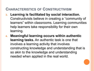 CHARACTERISTICS OF CONSTRUCTIVISM 
3. Learning is facilitated by social interaction. 
Constructivists believe in creating a “community of 
learners” within classrooms. Learning communities 
help learners take responsibility for their own 
learning. 
4. Meaningful learning occurs within authentic 
learning tasks. An authentic task is one that 
involves a learning activity that involves 
constructing knowledge and understanding that is 
so akin to the knowledge and understanding 
needed when applied in the real world. 
 