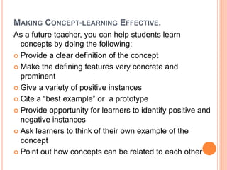 MAKING CONCEPT-LEARNING EFFECTIVE. 
As a future teacher, you can help students learn 
concepts by doing the following: 
 Provide a clear definition of the concept 
 Make the defining features very concrete and 
prominent 
 Give a variety of positive instances 
 Cite a “best example” or a prototype 
 Provide opportunity for learners to identify positive and 
negative instances 
 Ask learners to think of their own example of the 
concept 
 Point out how concepts can be related to each other 
 