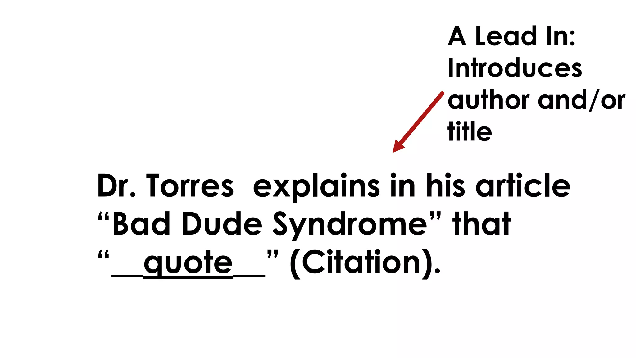 A Lead In: 
Introduces 
author and/or 
title 
Dr. Torres explains in his article 
“Bad Dude Syndrome” that 
“__quote__” (Citation). 
 