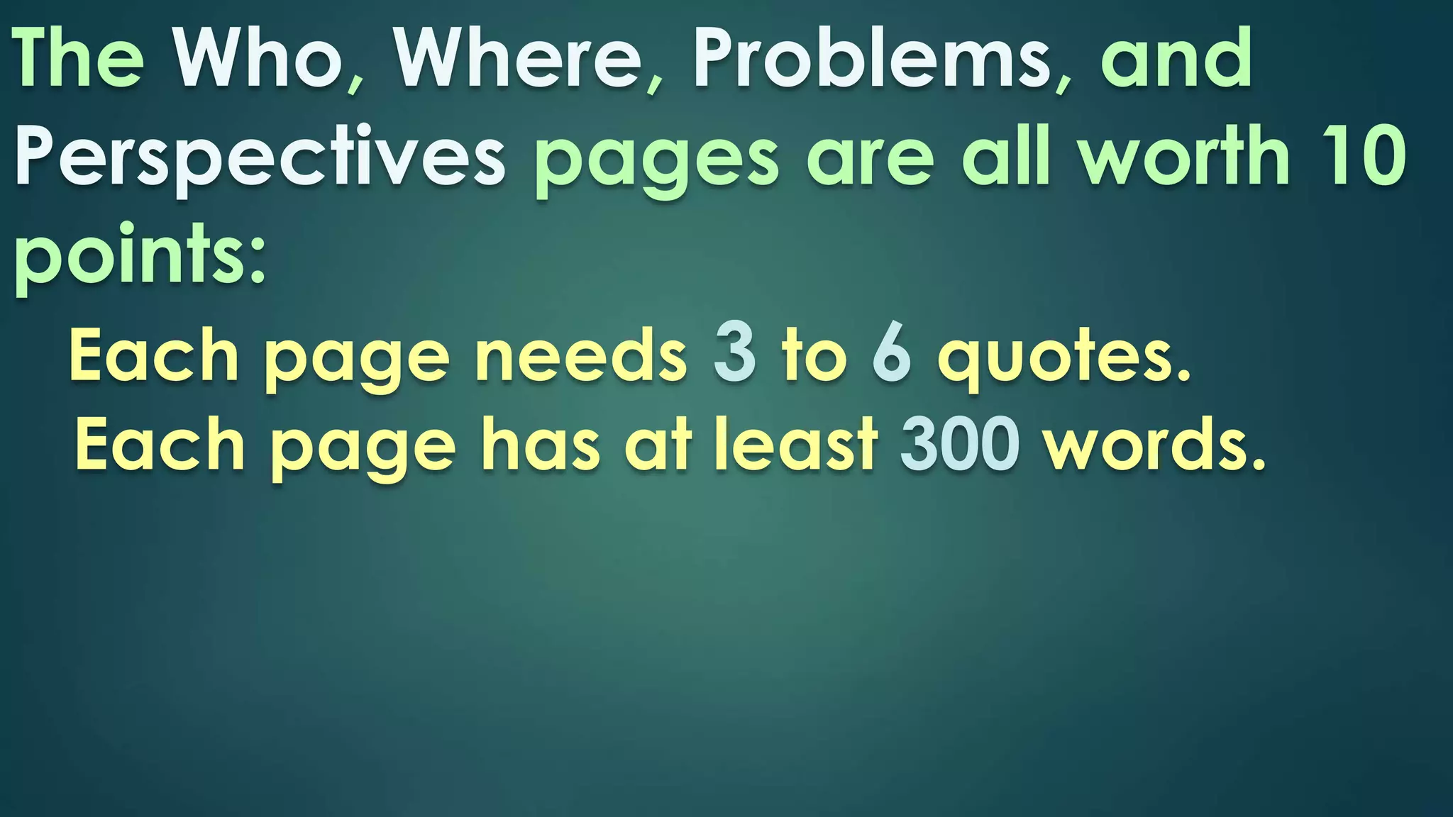 The Who, Where, Problems, and 
Perspectives pages are all worth 10 
points: 
Each page needs 3 to 6 quotes. 
Each page has at least 300 words. 
 