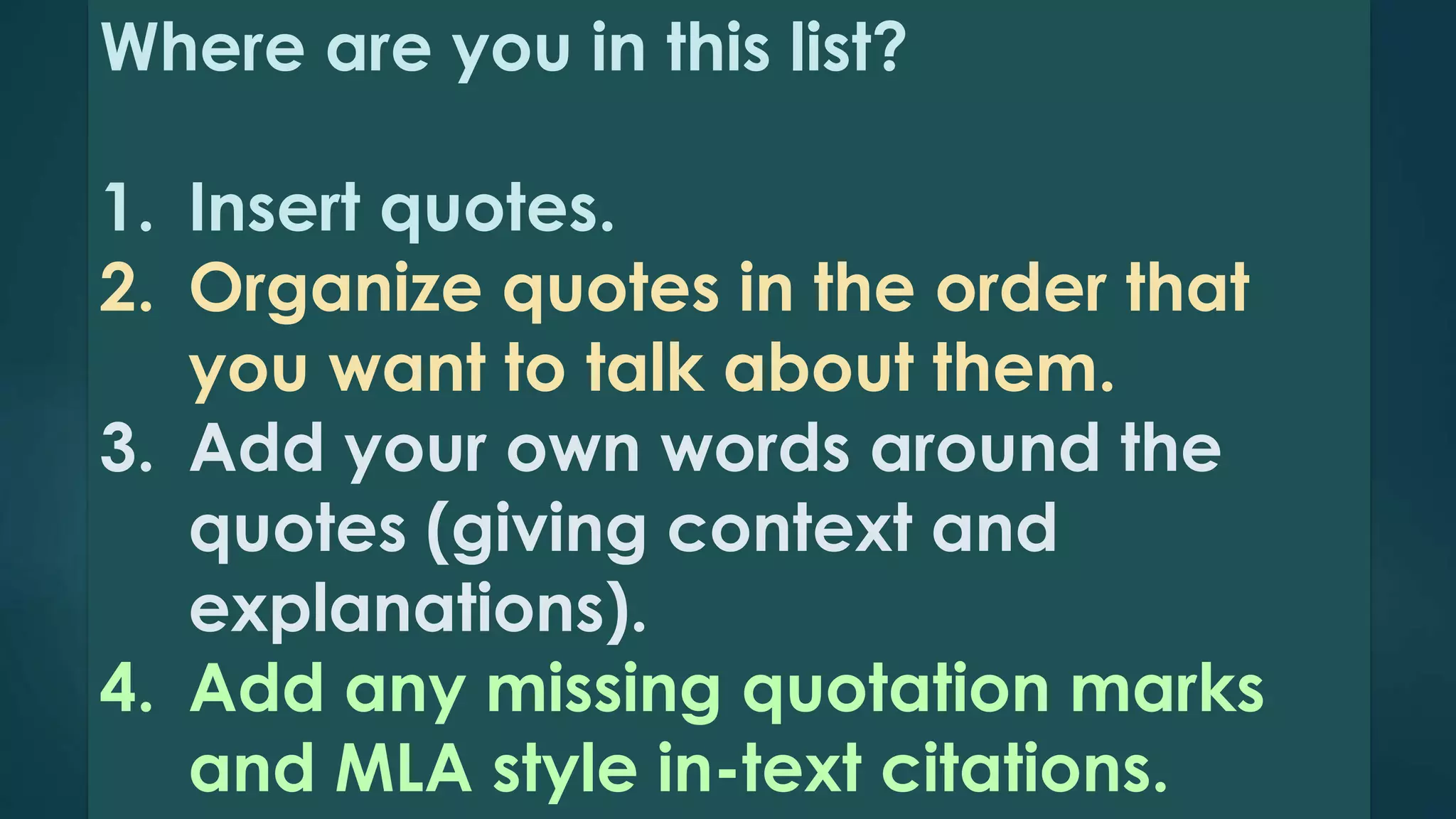 Where are you in this list? 
1. Insert quotes. 
2. Organize quotes in the order that 
you want to talk about them. 
3. Add your own words around the 
quotes (giving context and 
explanations). 
4. Add any missing quotation marks 
and MLA style in-text citations. 
 