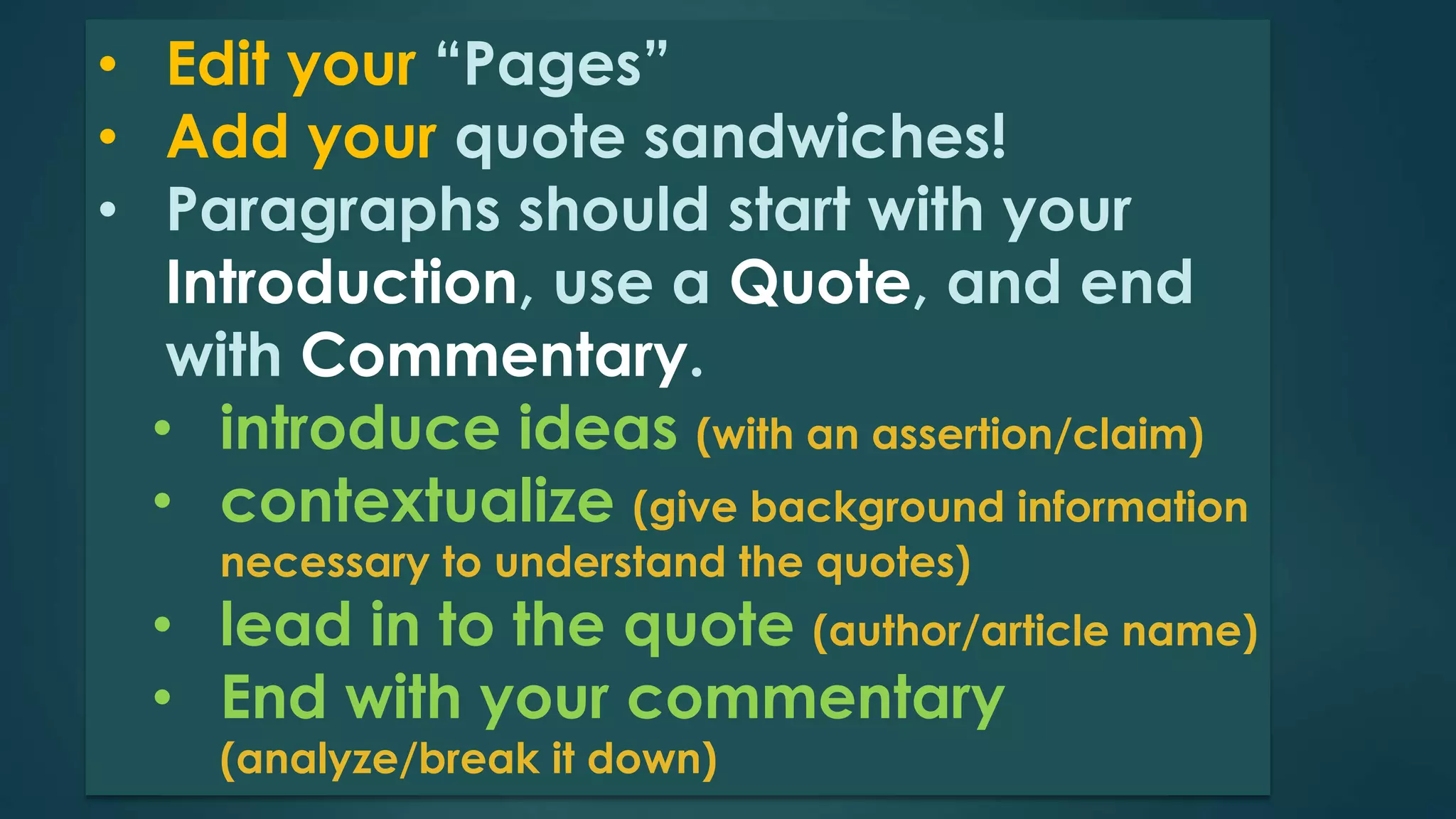 • Edit your “Pages” 
• Add your quote sandwiches! 
• Paragraphs should start with your 
Introduction, use a Quote, and end 
with Commentary. 
• introduce ideas (with an assertion/claim) 
• contextualize (give background information 
necessary to understand the quotes) 
• lead in to the quote (author/article name) 
• End with your commentary 
(analyze/break it down) 
 