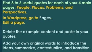 Find 3 to 6 useful quotes for each of your 4 main 
pages: People, Places, Problems, and 
Perspectives. 
In Wordpress, go to Pages. 
Edit a page. 
Delete the example content and paste in your 
quotes. 
Add your own original words to introduce the 
ideas, summarize, contextualize, and transition. 
 