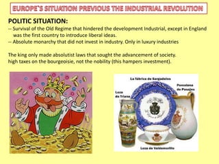 POLITIC SITUATION: 
-- Survival of the Old Regime that hindered the development Industrial, except in England 
was the first country to introduce liberal ideas. 
-- Absolute monarchy that did not invest in industry. Only in luxury industries 
The king only made absolutist laws that sought the advancement of society. 
high taxes on the bourgeoisie, not the nobility (this hampers investment). 
 