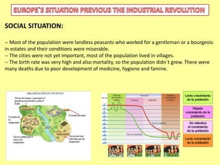 SOCIAL SITUATION: 
-- Most of the population were landless peasants who worked for a gentleman or a bourgeois 
in estates and their conditions were miserable. 
-- The cities were not yet important, most of the population lived in villages. 
-- The birth rate was very high and also mortality, so the population didn`t grew. There were 
many deaths due to poor development of medicine, hygiene and famine. 
 