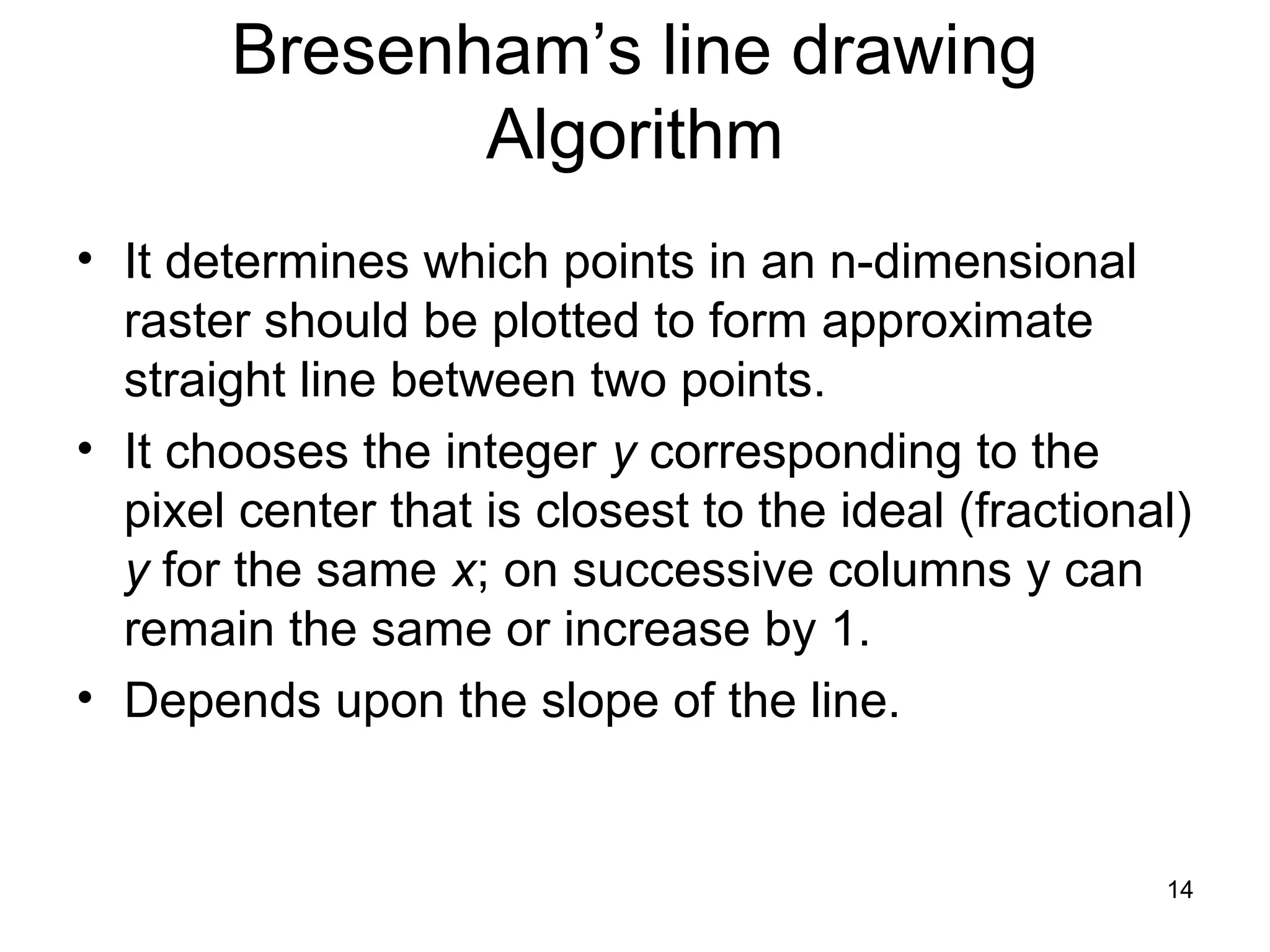 Bresenham’s line drawing 
Algorithm 
• It determines which points in an n-dimensional 
raster should be plotted to form approximate 
straight line between two points. 
• It chooses the integer y corresponding to the 
pixel center that is closest to the ideal (fractional) 
y for the same x; on successive columns y can 
remain the same or increase by 1. 
• Depends upon the slope of the line. 
14 
 