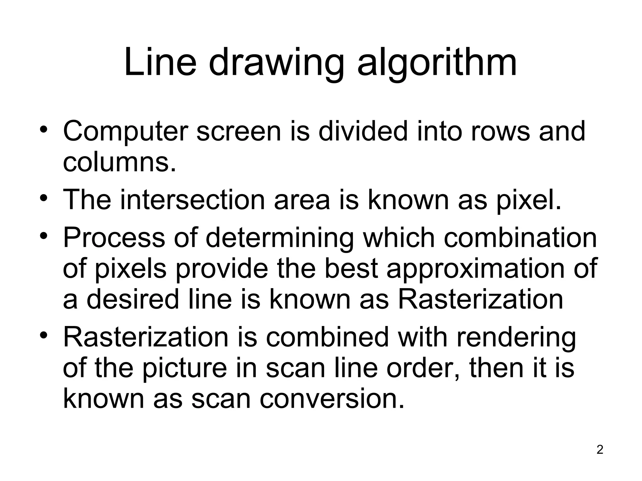 Line drawing algorithm 
• Computer screen is divided into rows and 
columns. 
• The intersection area is known as pixel. 
• Process of determining which combination 
of pixels provide the best approximation of 
a desired line is known as Rasterization 
• Rasterization is combined with rendering 
of the picture in scan line order, then it is 
known as scan conversion. 
2 
 