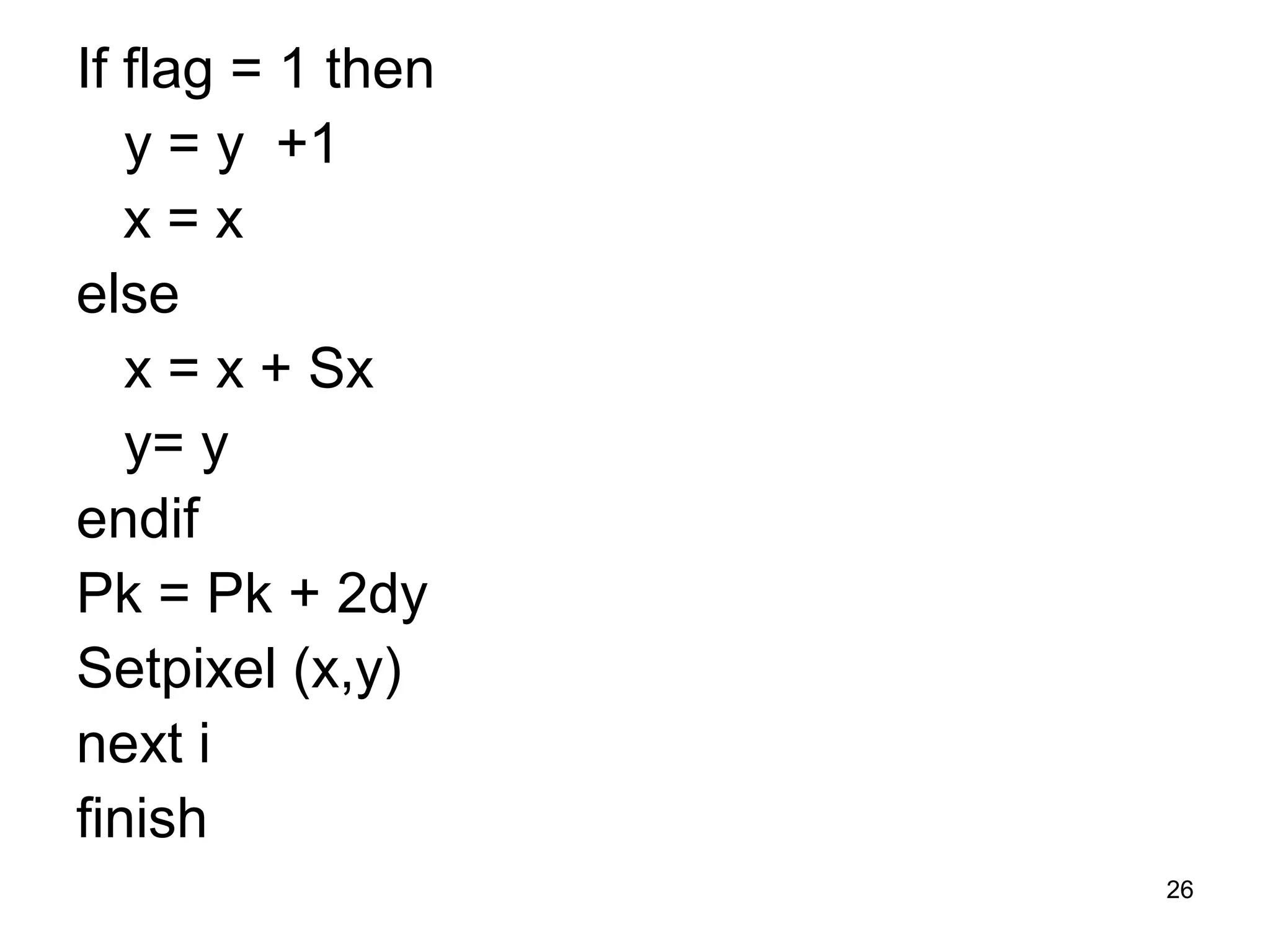 If flag = 1 then 
y = y +1 
x = x 
else 
x = x + Sx 
y= y 
endif 
Pk = Pk + 2dy 
Setpixel (x,y) 
next i 
finish 
26 
 