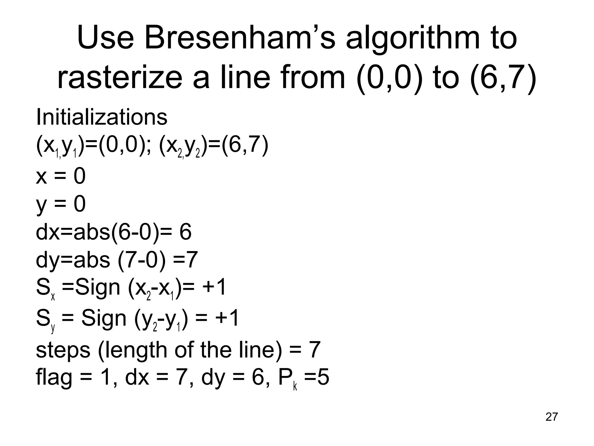 Use Bresenham’s algorithm to 
rasterize a line from (0,0) to (6,7) 
Initializations 
(x1,y1)=(0,0); (x2,y2)=(6,7) 
x = 0 
y = 0 
dx=abs(6-0)= 6 
dy=abs (7-0) =7 
Sx =Sign (x2-x1)= +1 
Sy = Sign (y2-y1) = +1 
steps (length of the line) = 7 
flag = 1, dx = 7, dy = 6, Pk =5 
27 
 