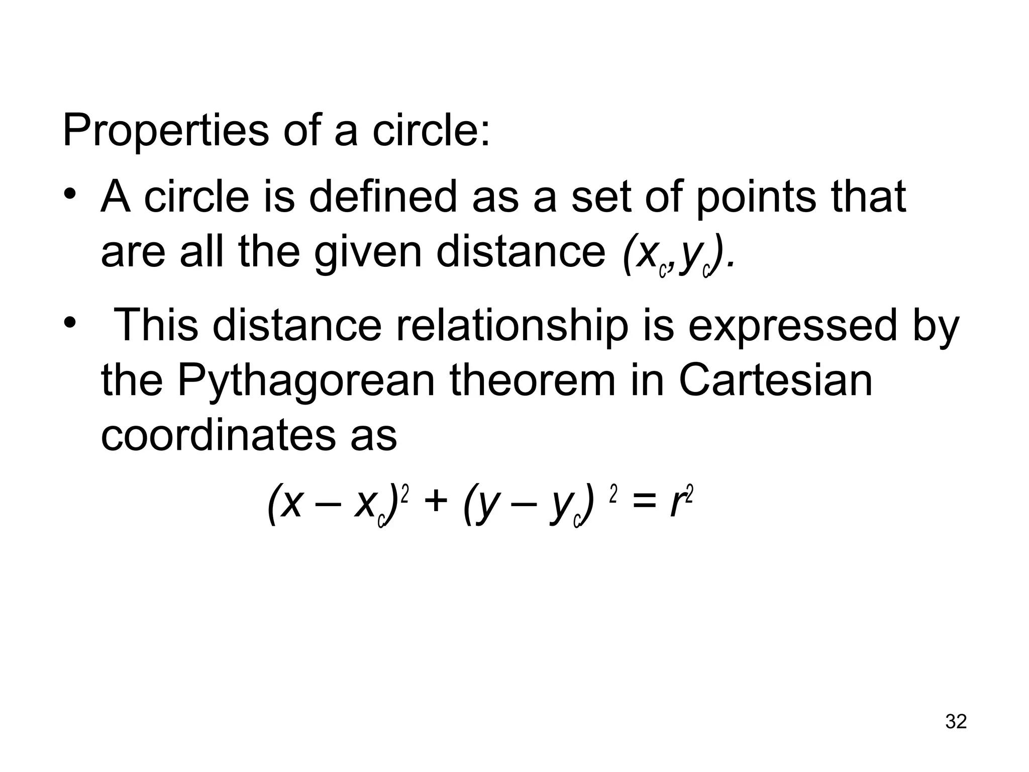 Properties of a circle: 
• A circle is defined as a set of points that 
are all the given distance (xc,yc). 
• This distance relationship is expressed by 
the Pythagorean theorem in Cartesian 
coordinates as 
(x – xc)2 + (y – yc) 2 = r2 
32 
 