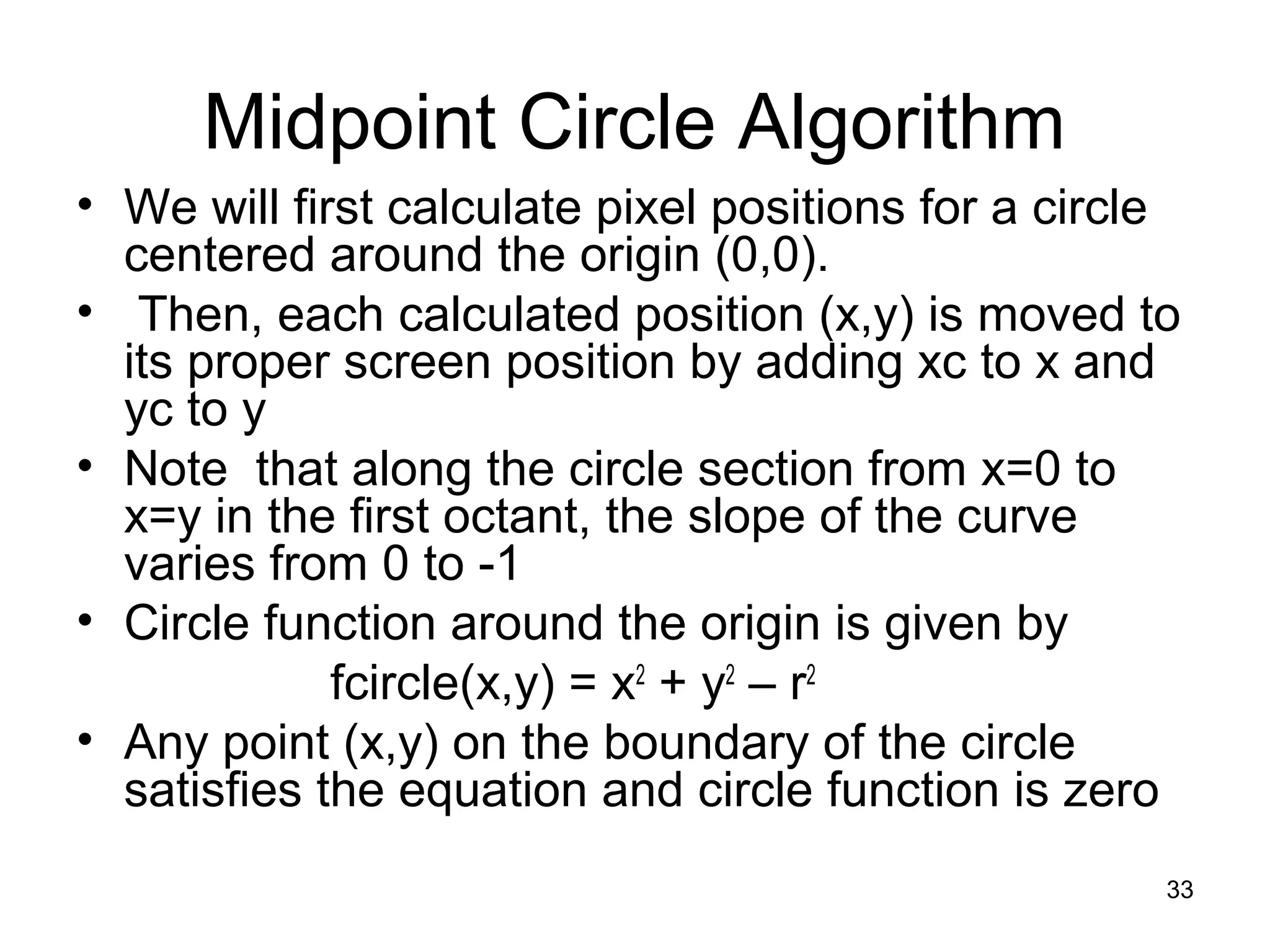 Midpoint Circle Algorithm 
• We will first calculate pixel positions for a circle 
centered around the origin (0,0). 
• Then, each calculated position (x,y) is moved to 
its proper screen position by adding xc to x and 
yc to y 
• Note that along the circle section from x=0 to 
x=y in the first octant, the slope of the curve 
varies from 0 to -1 
• Circle function around the origin is given by 
fcircle(x,y) = x2 + y2 – r2 
• Any point (x,y) on the boundary of the circle 
satisfies the equation and circle function is zero 
33 
 