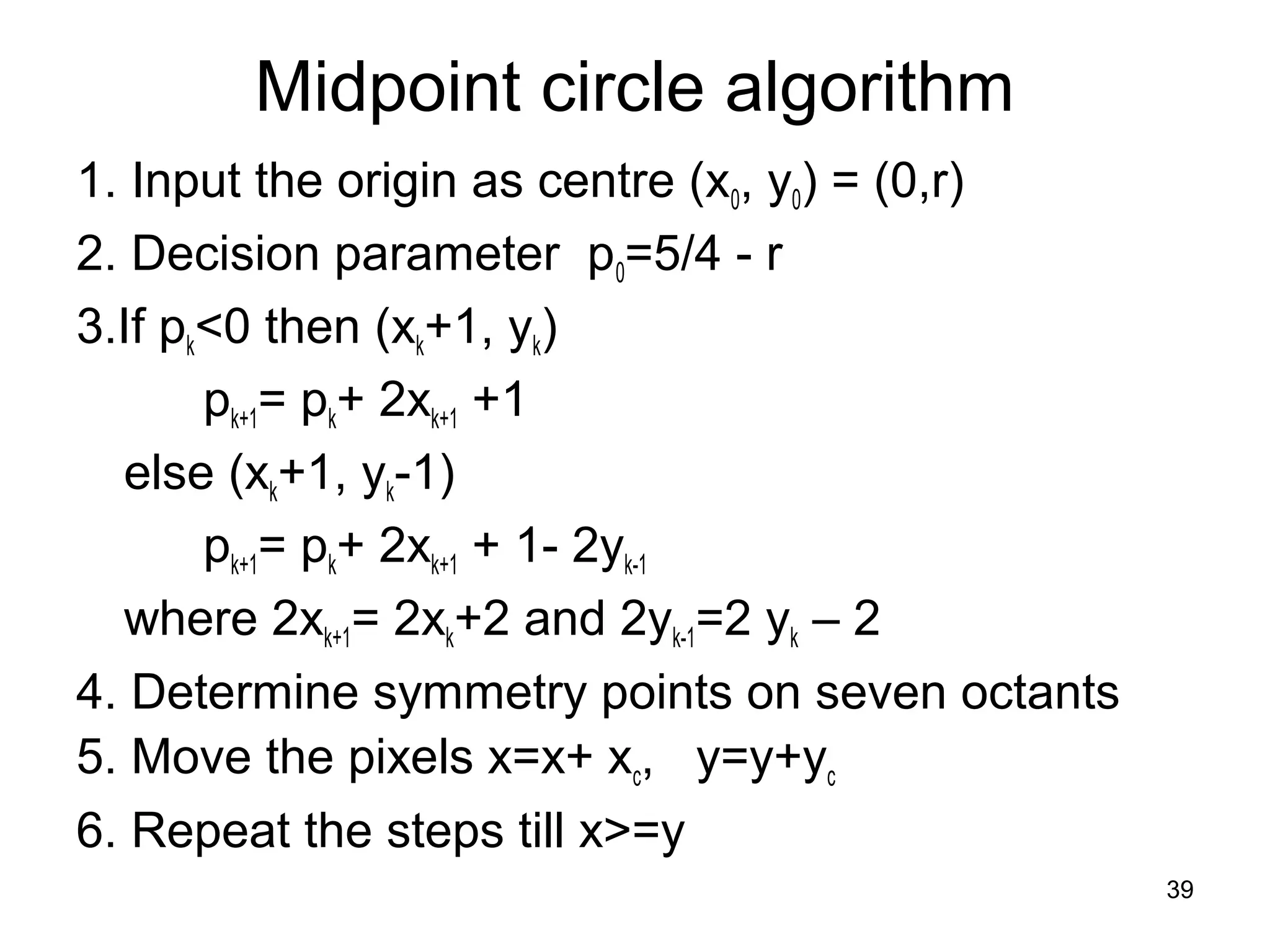 Midpoint circle algorithm 
1. Input the origin as centre (x0, y0) = (0,r) 
2. Decision parameter p0=5/4 - r 
3.If pk<0 then (xk+1, yk) 
pk+1= pk+ 2xk+1 +1 
else (xk+1, yk-1) 
pk+1= pk+ 2xk+1 + 1- 2yk-1 
where 2xk+1= 2xk+2 and 2yk-1=2 yk – 2 
4. Determine symmetry points on seven octants 
5. Move the pixels x=x+ xc, y=y+yc 
6. Repeat the steps till x>=y 
39 
 