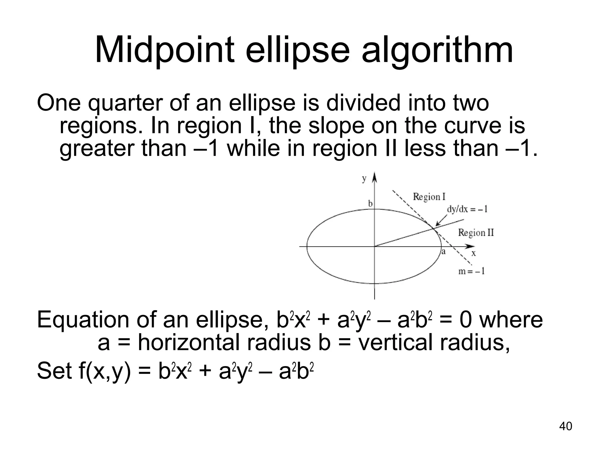 Midpoint ellipse algorithm 
One quarter of an ellipse is divided into two 
regions. In region I, the slope on the curve is 
greater than –1 while in region II less than –1. 
Equation of an ellipse, b2x2 + a2y2 – a2b2 = 0 where 
a = horizontal radius b = vertical radius, 
Set f(x,y) = b2x2 + a2y2 – a2b2 
40 
 