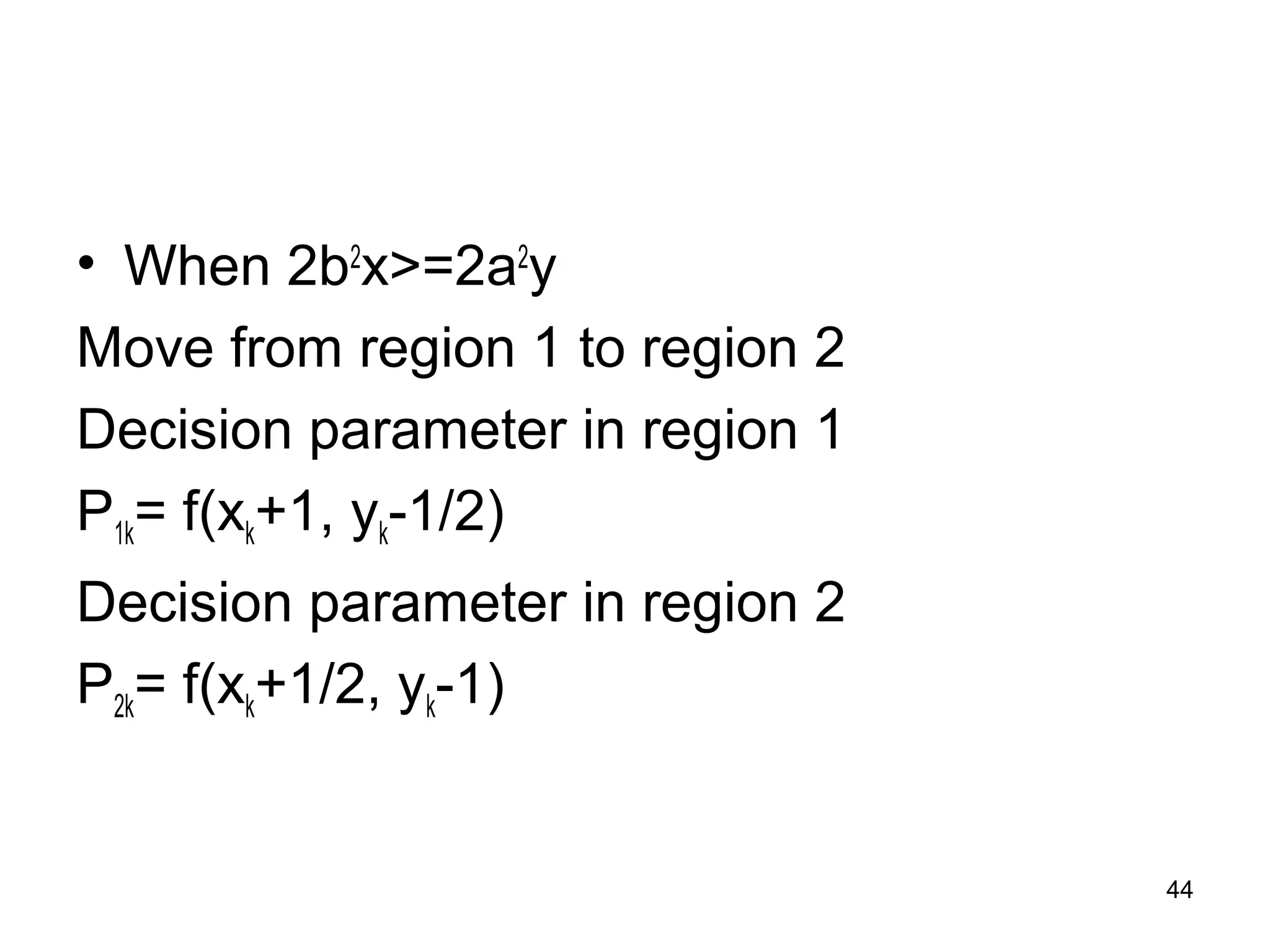 • When 2b2x>=2a2y 
Move from region 1 to region 2 
Decision parameter in region 1 
P1k= f(xk+1, yk-1/2) 
Decision parameter in region 2 
P2k= f(xk+1/2, yk-1) 
44 
 