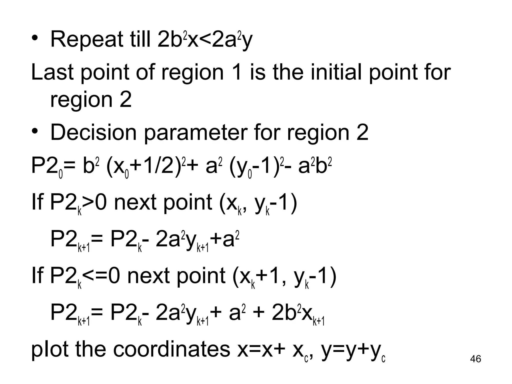 • Repeat till 2b2x<2a2y 
Last point of region 1 is the initial point for 
region 2 
• Decision parameter for region 2 
P20= b2 (x0+1/2)2+ a2 (y0-1)2- a2b2 
If P2k>0 next point (xk, yk-1) 
P2k+1= P2k- 2a2yk+1+a2 
If P2k<=0 next point (xk+1, yk-1) 
P2k+1= P2k- 2a2yk+1+ a2 + 2b2xk+1 
pIot the coordinates x=x+ xc, y=y+yc 46 
 