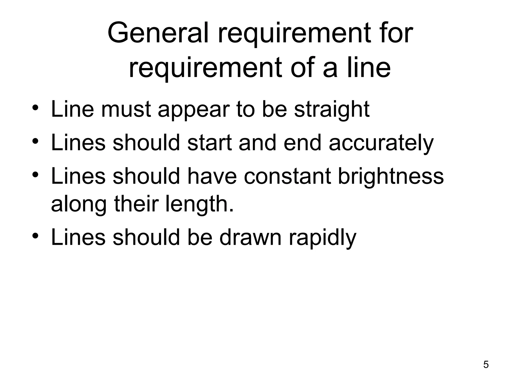 General requirement for 
requirement of a line 
• Line must appear to be straight 
• Lines should start and end accurately 
• Lines should have constant brightness 
along their length. 
• Lines should be drawn rapidly 
5 
 