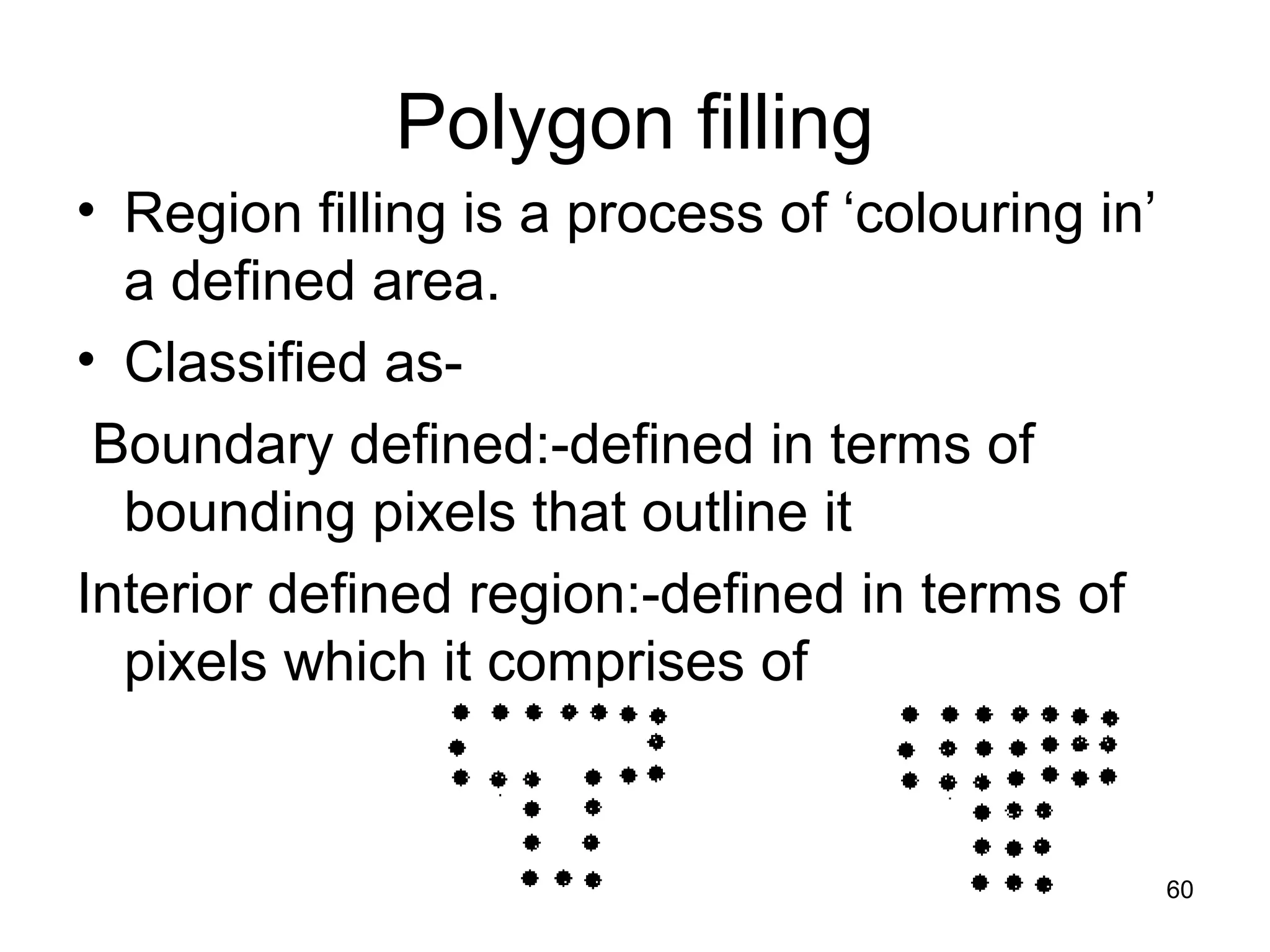Polygon filling 
• Region filling is a process of ‘colouring in’ 
a defined area. 
• Classified as- 
Boundary defined:-defined in terms of 
bounding pixels that outline it 
Interior defined region:-defined in terms of 
pixels which it comprises of 
60 
 