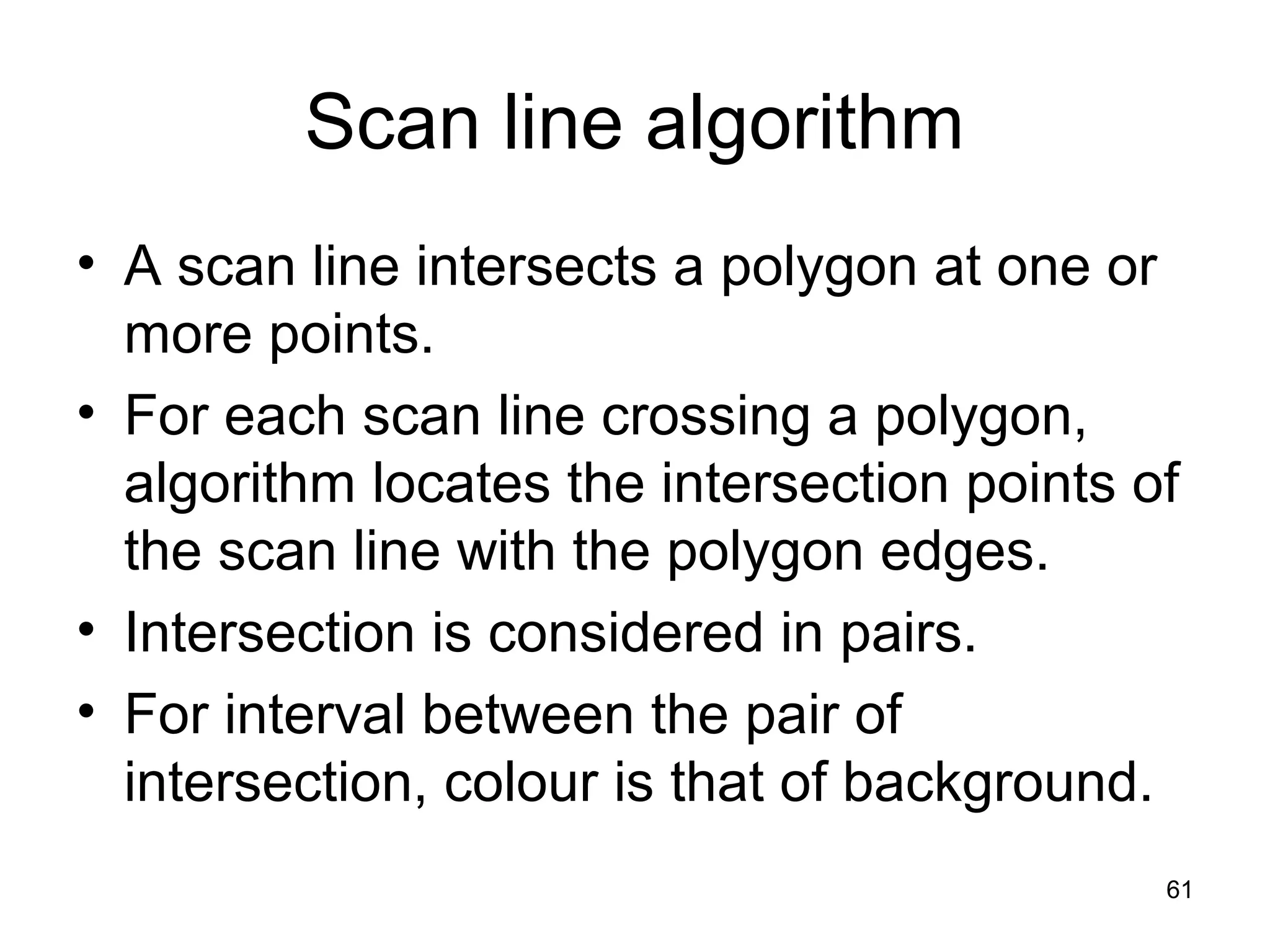 Scan line algorithm 
• A scan line intersects a polygon at one or 
more points. 
• For each scan line crossing a polygon, 
algorithm locates the intersection points of 
the scan line with the polygon edges. 
• Intersection is considered in pairs. 
• For interval between the pair of 
intersection, colour is that of background. 
61 
 
