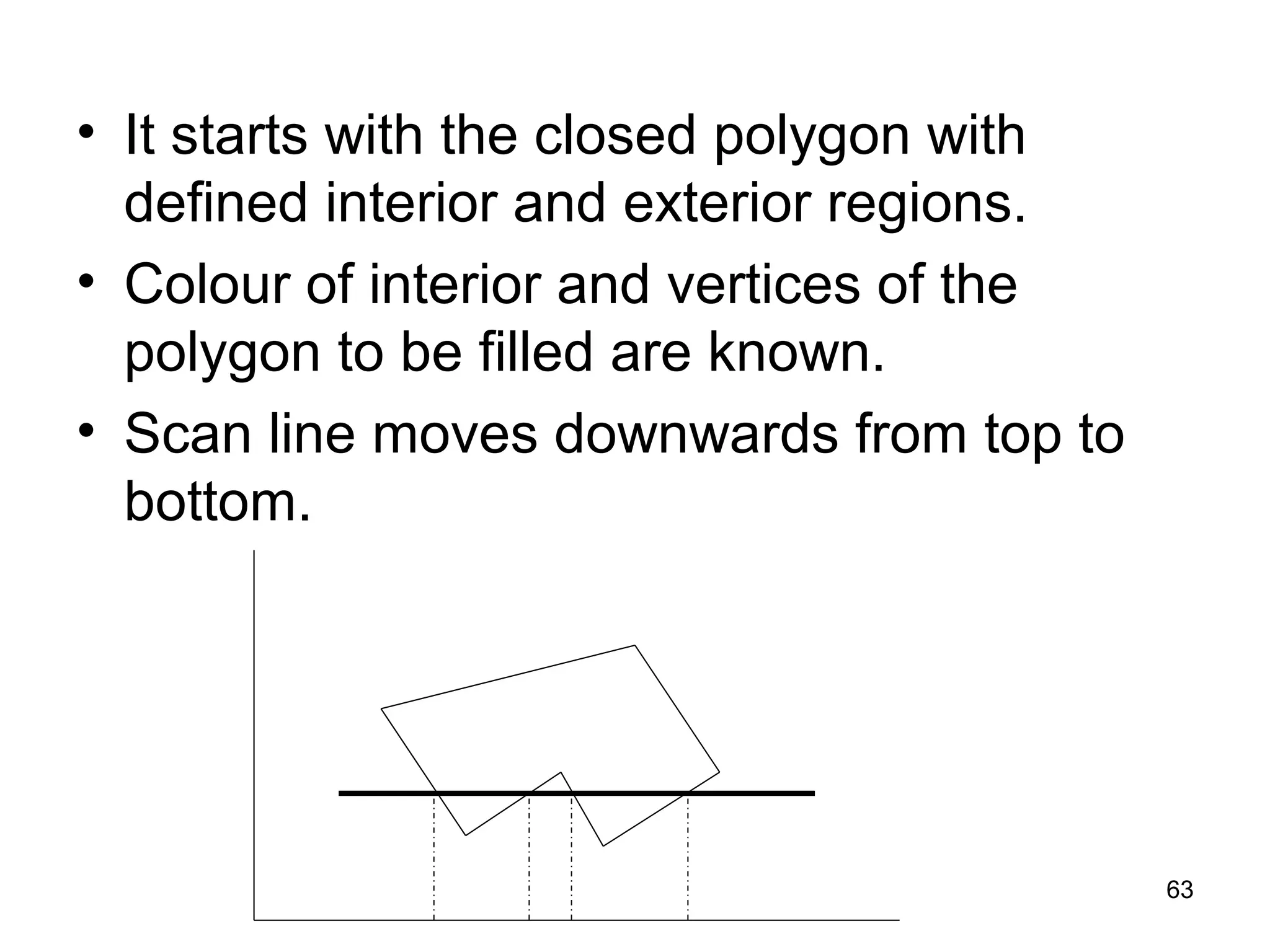 • It starts with the closed polygon with 
defined interior and exterior regions. 
• Colour of interior and vertices of the 
polygon to be filled are known. 
• Scan line moves downwards from top to 
bottom. 
63 
 
