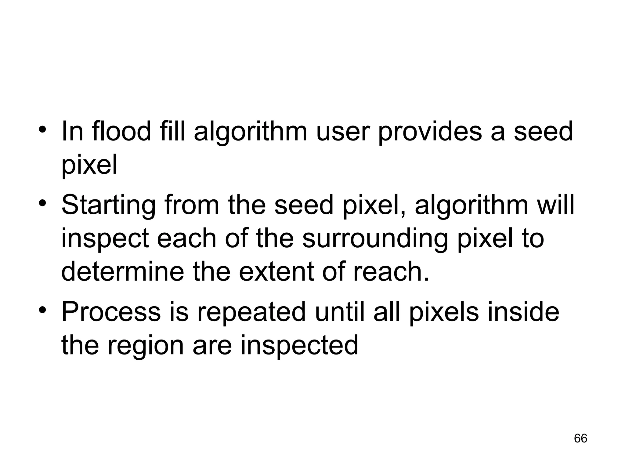 • In flood fill algorithm user provides a seed 
pixel 
• Starting from the seed pixel, algorithm will 
inspect each of the surrounding pixel to 
determine the extent of reach. 
• Process is repeated until all pixels inside 
the region are inspected 
66 
 