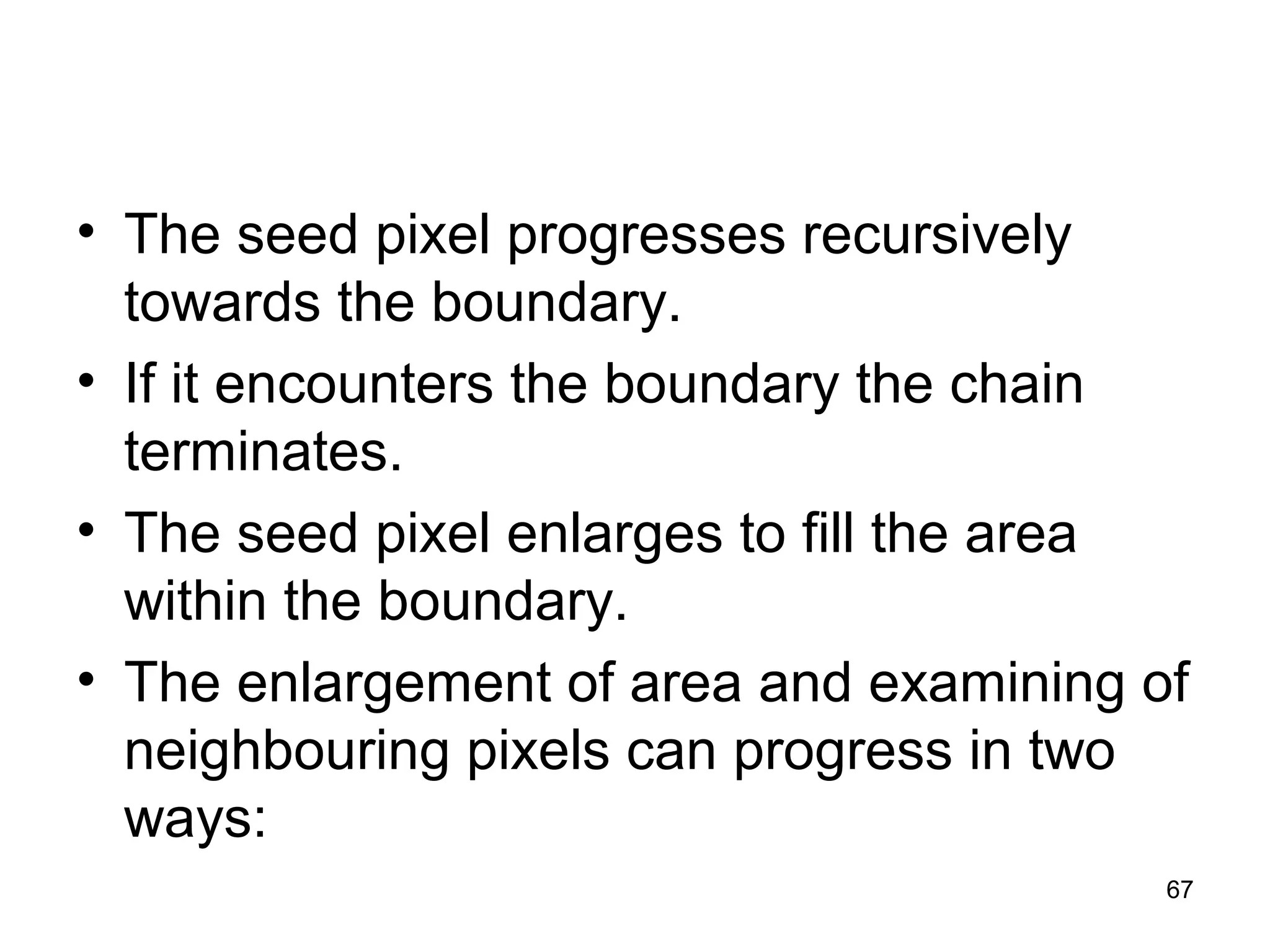 • The seed pixel progresses recursively 
towards the boundary. 
• If it encounters the boundary the chain 
terminates. 
• The seed pixel enlarges to fill the area 
within the boundary. 
• The enlargement of area and examining of 
neighbouring pixels can progress in two 
ways: 
67 
 