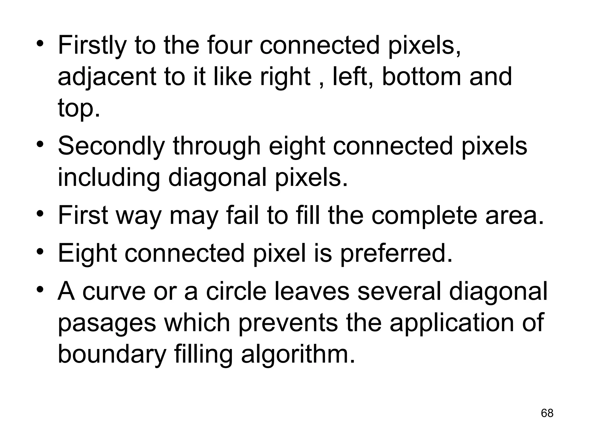 • Firstly to the four connected pixels, 
adjacent to it like right , left, bottom and 
top. 
• Secondly through eight connected pixels 
including diagonal pixels. 
• First way may fail to fill the complete area. 
• Eight connected pixel is preferred. 
• A curve or a circle leaves several diagonal 
pasages which prevents the application of 
boundary filling algorithm. 
68 
 