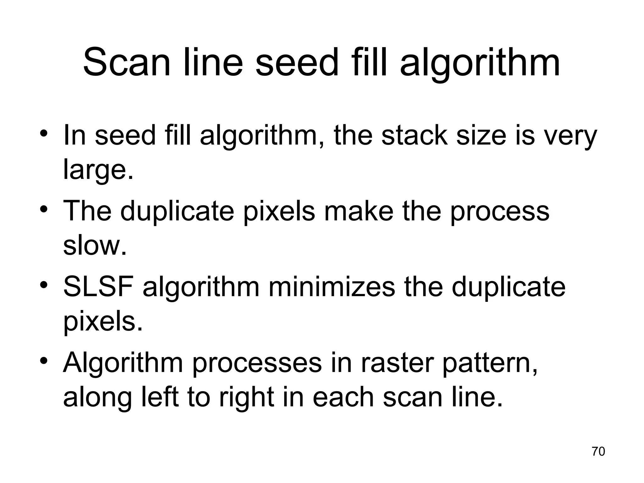Scan line seed fill algorithm 
• In seed fill algorithm, the stack size is very 
large. 
• The duplicate pixels make the process 
slow. 
• SLSF algorithm minimizes the duplicate 
pixels. 
• Algorithm processes in raster pattern, 
along left to right in each scan line. 
70 
 